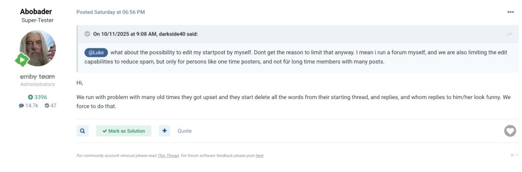 A screenshot from an online forum. At the top is a post by user Abobader, labeled as “Super-Tester” and administrator of the emby team. On the left is a profile picture showing an older person with long white hair and a beard. Below the name are icons showing points (3396), posts (14.7k), and badges (47).
In the post, Abobader quotes another user (darkside40) who asks about the ability to edit their own starting post. Abobader replies that editing is restricted because some longtime users get upset and delete their posts, which makes discussion threads confusing.
Below the post are buttons labeled “Mark as Solution” and “Quote,” along with a heart icon.