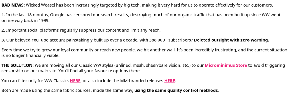 BAD NEWS: Wicked Weasel has been increasingly targeted by big tech, making it very hard for us to operate effectively for our customers. 1. In the last 18 months, Google has censored our search results, destroying much of our organic traffic that has been built up since WW went online way back in 1999. 2. Important social platforms regularly suppress our content and limit any reach. 3. Our beloved YouTube account painstakingly built up over a decade, with 388,000+ subscribers? Deleted outright with zero warning. Every time we try to grow our loyal community or reach new people, we hit another wall. It’s been incredibly frustrating, and the current situation is no longer financially viable. THE SOLUTION: We are moving all our Classic WW styles (unlined, mesh, sheer/bare vision, etc.) to our Microminimus Store to avoid triggering censorship on our main site. You’ll find all your favourite options there. You can filter only for WW Classics HERE, or also include the MM-branded releases HERE. Both are made using the same fabric sources, made the same way, using the same quality control methods.